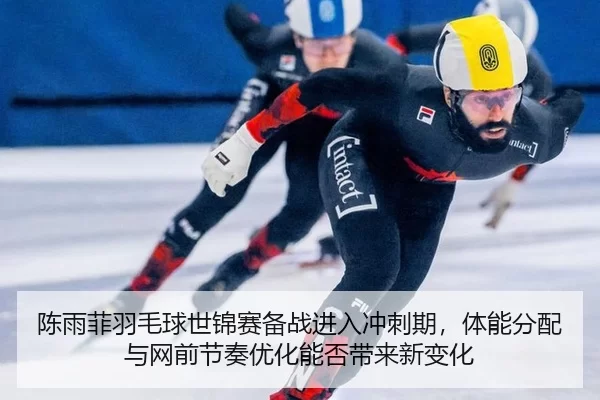 陈雨菲羽毛球世锦赛备战进入冲刺期，体能分配与网前节奏优化能否带来新变化